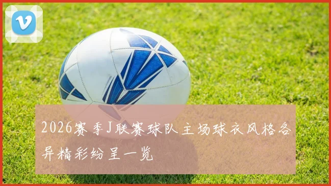 2026赛季J联赛球队主场球衣风格各异精彩纷呈一览