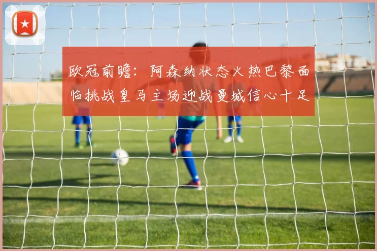 欧冠前瞻：阿森纳状态火热巴黎面临挑战皇马主场迎战曼城信心十足