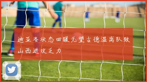 迪亚洛状态回暖无望古德温离队致山西进攻乏力