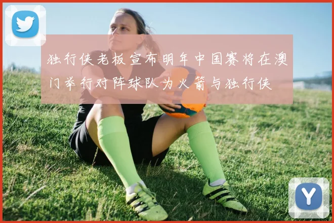 独行侠老板宣布明年中国赛将在澳门举行对阵球队为火箭与独行侠