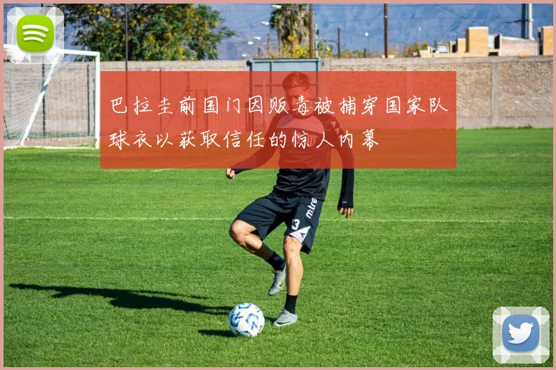 巴拉圭前国门因贩毒被捕穿国家队球衣以获取信任的惊人内幕