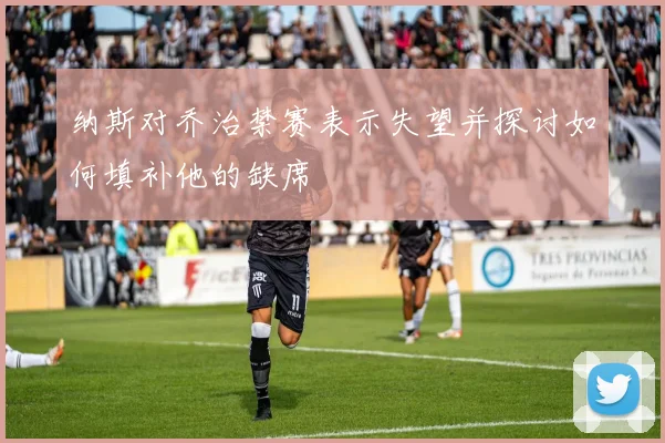 纳斯对乔治禁赛表示失望并探讨如何填补他的缺席