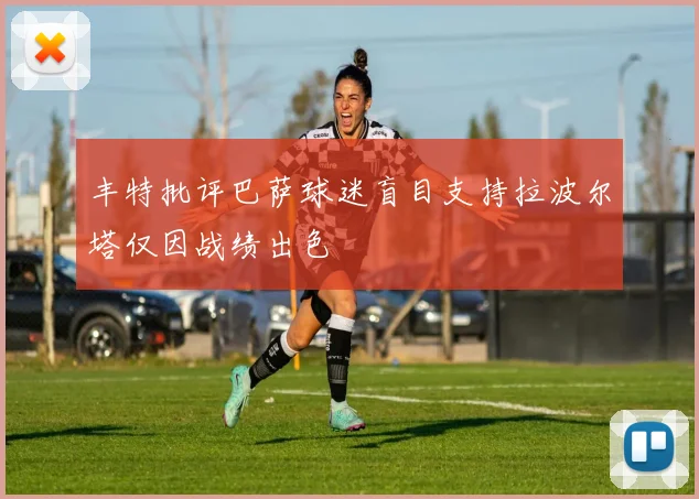 丰特批评巴萨球迷盲目支持拉波尔塔仅因战绩出色
