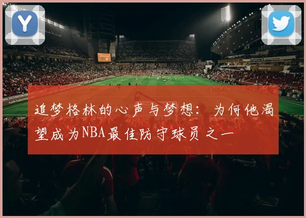 追梦格林的心声与梦想：为何他渴望成为NBA最佳防守球员之一