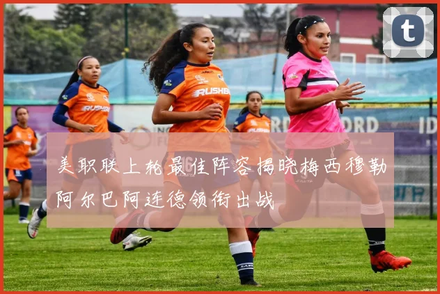 美职联上轮最佳阵容揭晓梅西穆勒阿尔巴阿连德领衔出战