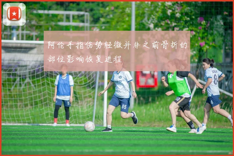 阿伦手指伤势轻微并非之前骨折的部位影响恢复进程