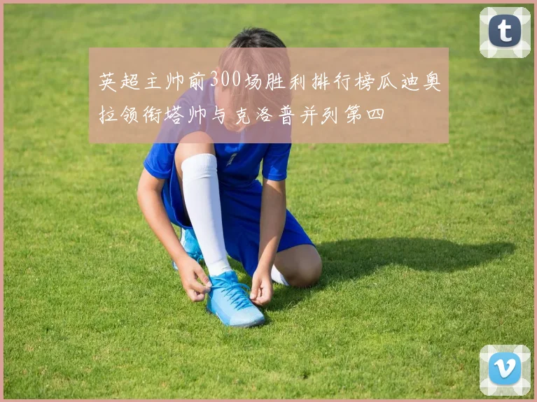 英超主帅前300场胜利排行榜瓜迪奥拉领衔塔帅与克洛普并列第四