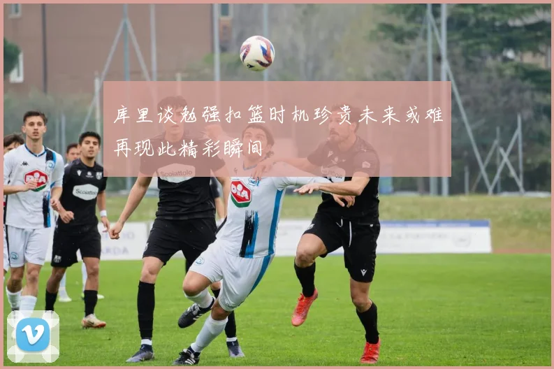 库里谈勉强扣篮时机珍贵未来或难再现此精彩瞬间