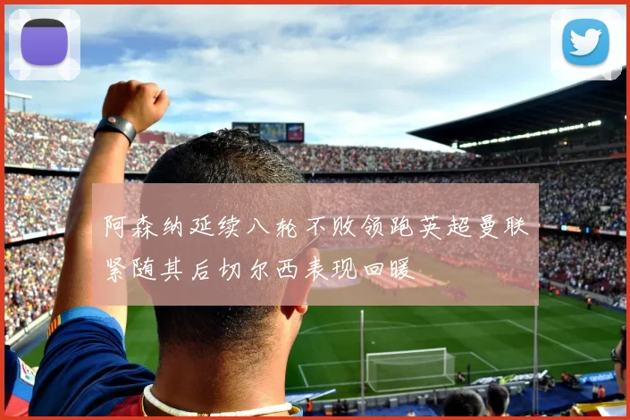 阿森纳延续八轮不败领跑英超曼联紧随其后切尔西表现回暖