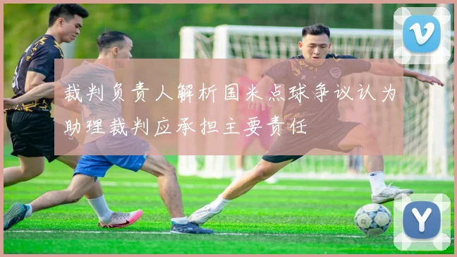 裁判负责人解析国米点球争议认为助理裁判应承担主要责任