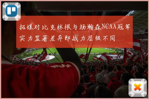 拓媒对比克林根与杨瀚森NCAA冠军实力显著差异即战力层级不同