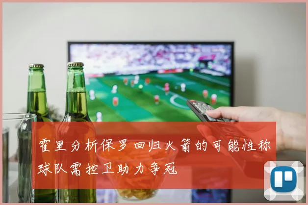 霍里分析保罗回归火箭的可能性称球队需控卫助力争冠