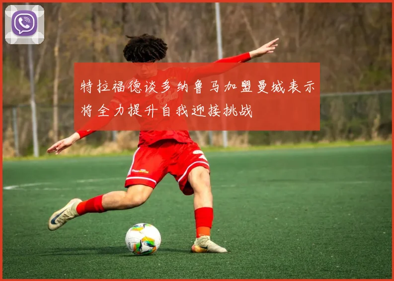 特拉福德谈多纳鲁马加盟曼城表示将全力提升自我迎接挑战