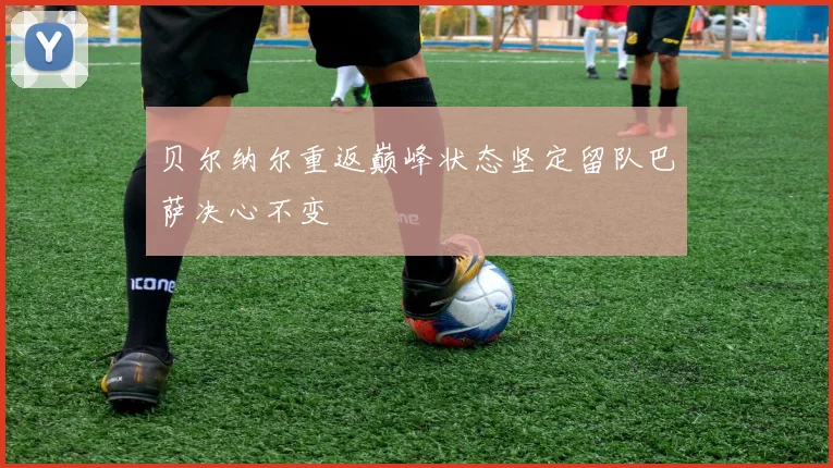 贝尔纳尔重返巅峰状态坚定留队巴萨决心不变