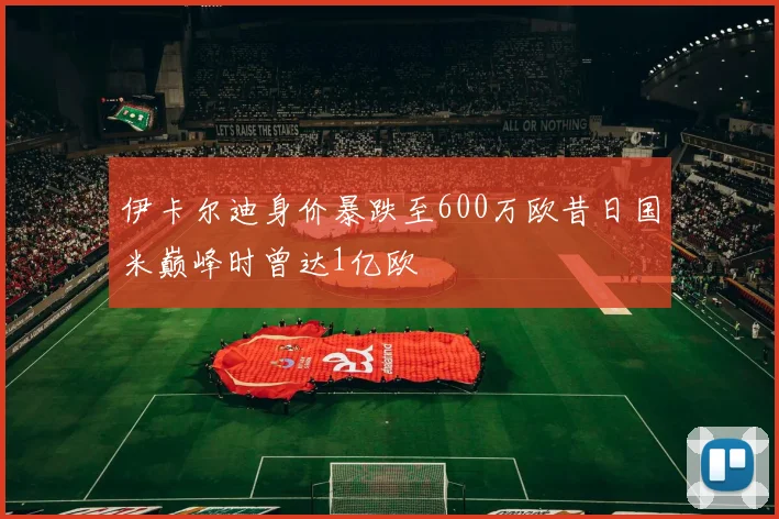 伊卡尔迪身价暴跌至600万欧昔日国米巅峰时曾达1亿欧