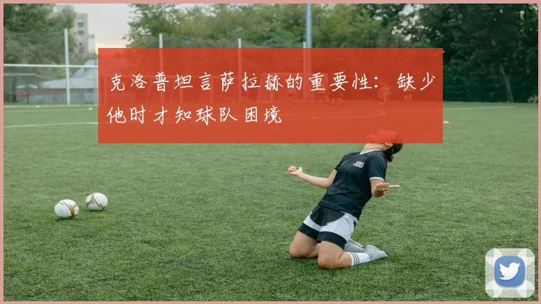 克洛普坦言萨拉赫的重要性：缺少他时才知球队困境