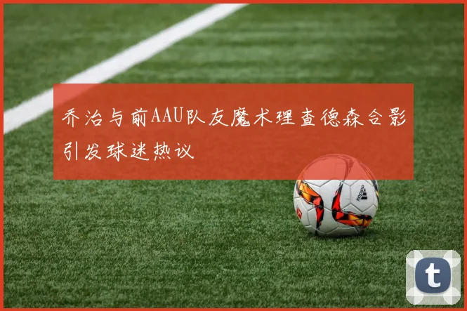 乔治与前AAU队友魔术理查德森合影引发球迷热议