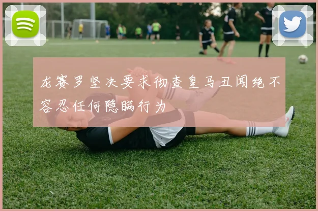 龙赛罗坚决要求彻查皇马丑闻绝不容忍任何隐瞒行为