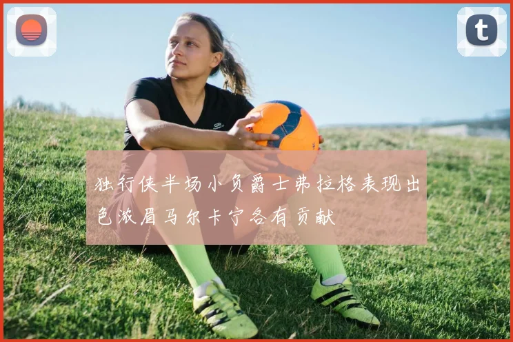 独行侠半场小负爵士弗拉格表现出色浓眉马尔卡宁各有贡献