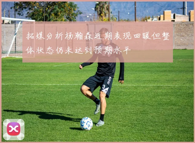 拓媒分析杨瀚森近期表现回暖但整体状态仍未达到预期水平