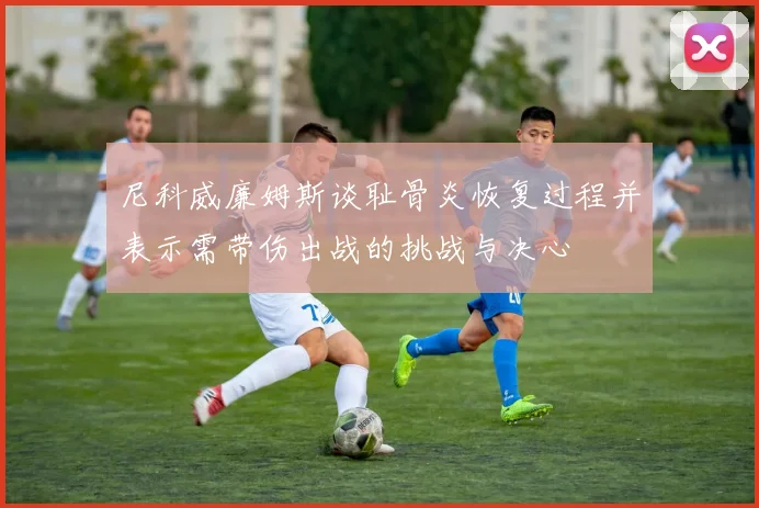 尼科威廉姆斯谈耻骨炎恢复过程并表示需带伤出战的挑战与决心