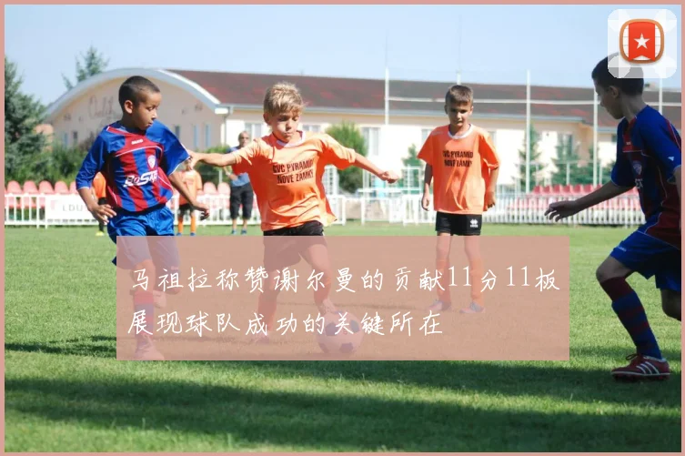 马祖拉称赞谢尔曼的贡献11分11板展现球队成功的关键所在