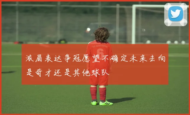 浓眉表达争冠愿望不确定未来去向是奇才还是其他球队