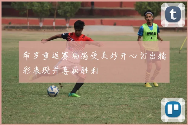 希罗重返赛场感受美妙开心打出精彩表现并喜获胜利