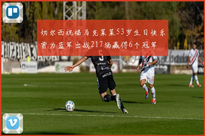 切尔西祝福马克莱莱53岁生日快乐曾为蓝军出战217场赢得6个冠军