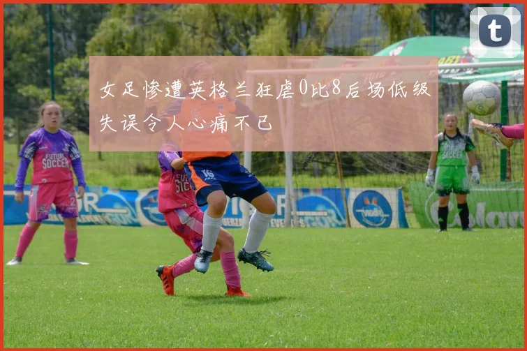 女足惨遭英格兰狂虐0比8后场低级失误令人心痛不已