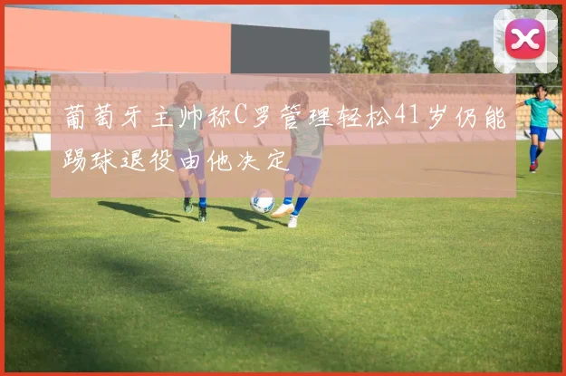 葡萄牙主帅称C罗管理轻松41岁仍能踢球退役由他决定